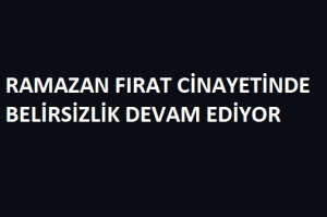 RAMAZAN FIRAT CİNAYETİNDE BELİRSİZLİK DEVAM EDİYOR