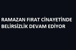 RAMAZAN FIRAT CİNAYETİNDE BELİRSİZLİK DEVAM EDİYOR