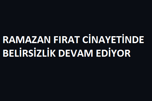 RAMAZAN FIRAT CİNAYETİNDE BELİRSİZLİK DEVAM EDİYOR