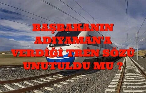 BAŞBAKANIN ADIYAMAN’A VERDİĞİ TREN SÖZÜ UNUTULDU MU ?