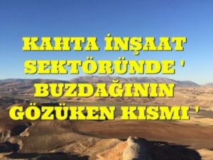 KAHTA İNŞAAT SEKTÖRÜNDE ” BUZDAĞININ GÖZÜKEN KISMI”